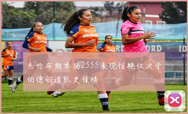 杰伦布朗单场2555表现惊艳仅次于伯德创造队史佳绩