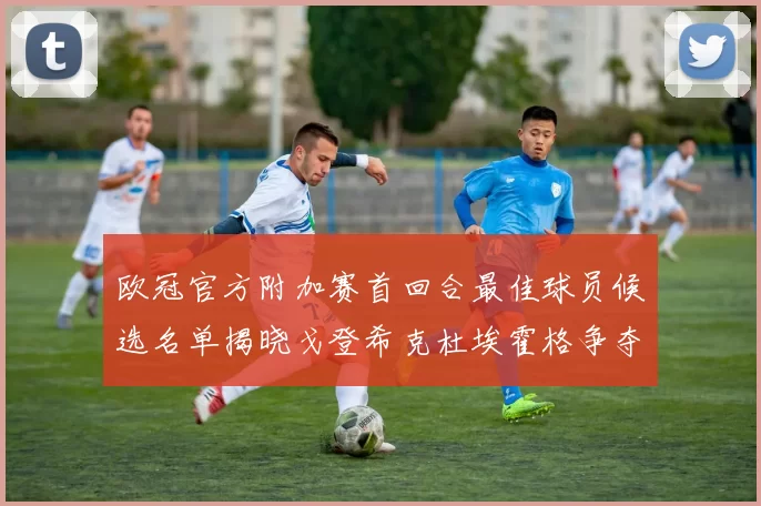 欧冠官方附加赛首回合最佳球员候选名单揭晓戈登希克杜埃霍格争夺荣誉