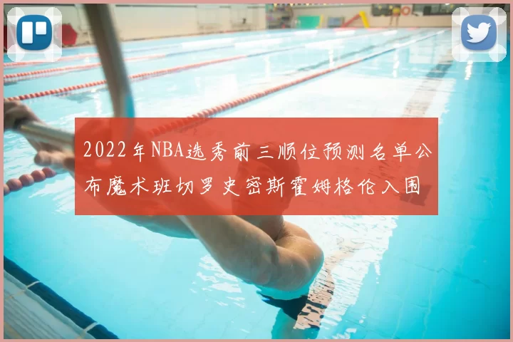2022年NBA选秀前三顺位预测名单公布魔术班切罗史密斯霍姆格伦入围