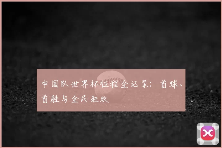 中国队世界杯征程全记录:首球、首胜与全民狂欢