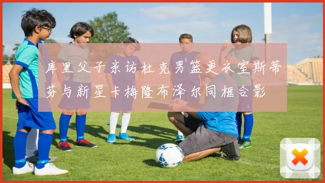 库里父子亲访杜克男篮更衣室斯蒂芬与新星卡梅隆布泽尔同框合影