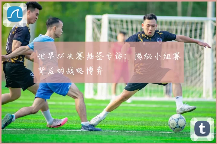 世界杯决赛抽签专访：揭秘小组赛背后的战略博弈