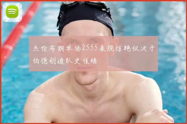杰伦布朗单场2555表现惊艳仅次于伯德创造队史佳绩