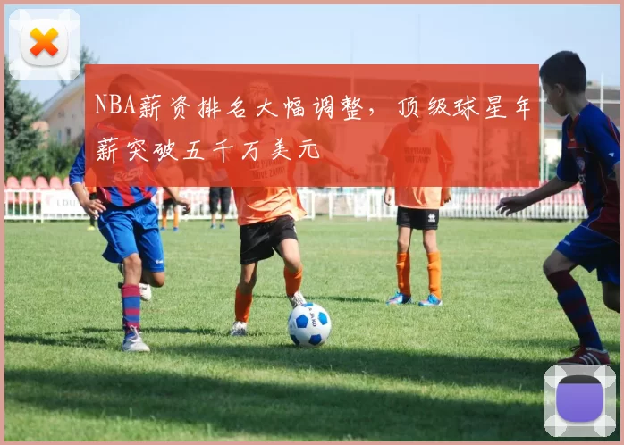 NBA薪资排名大幅调整，顶级球星年薪突破五千万美元