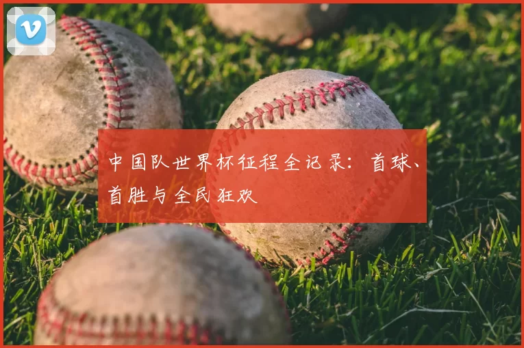 中国队世界杯征程全记录:首球、首胜与全民狂欢