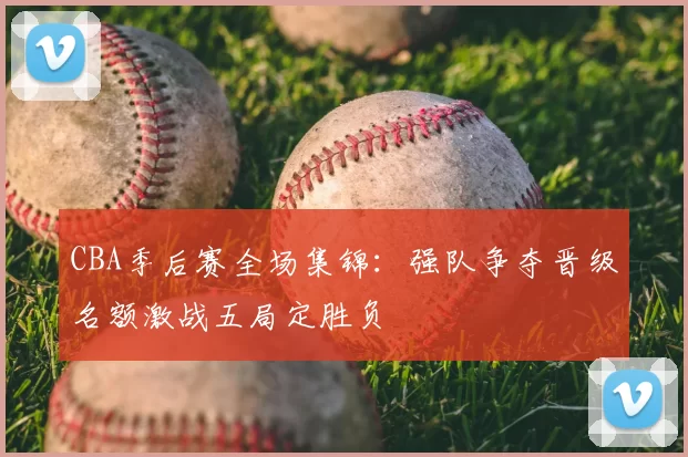 CBA季后赛全场集锦：强队争夺晋级名额激战五局定胜负