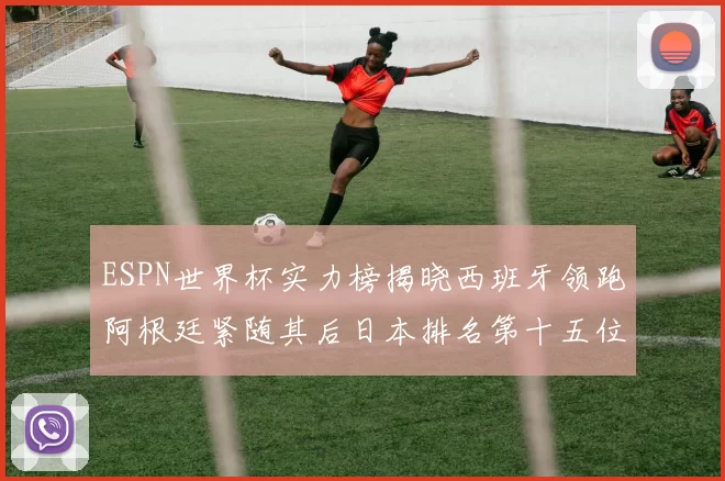 ESPN世界杯实力榜揭晓西班牙领跑阿根廷紧随其后日本排名第十五位