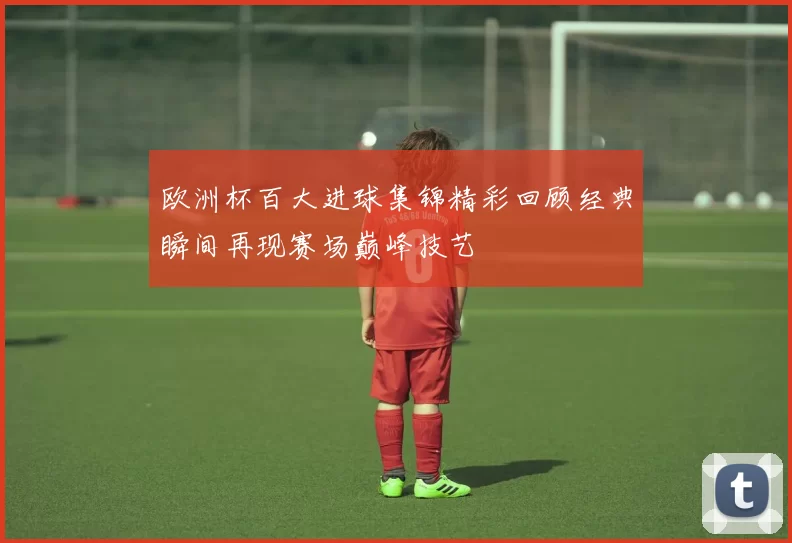 欧洲杯百大进球集锦精彩回顾经典瞬间再现赛场巅峰技艺