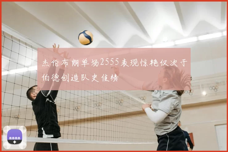 杰伦布朗单场2555表现惊艳仅次于伯德创造队史佳绩