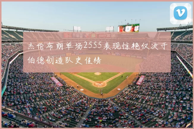 杰伦布朗单场2555表现惊艳仅次于伯德创造队史佳绩