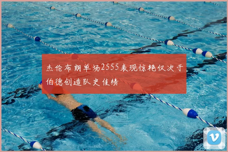 杰伦布朗单场2555表现惊艳仅次于伯德创造队史佳绩