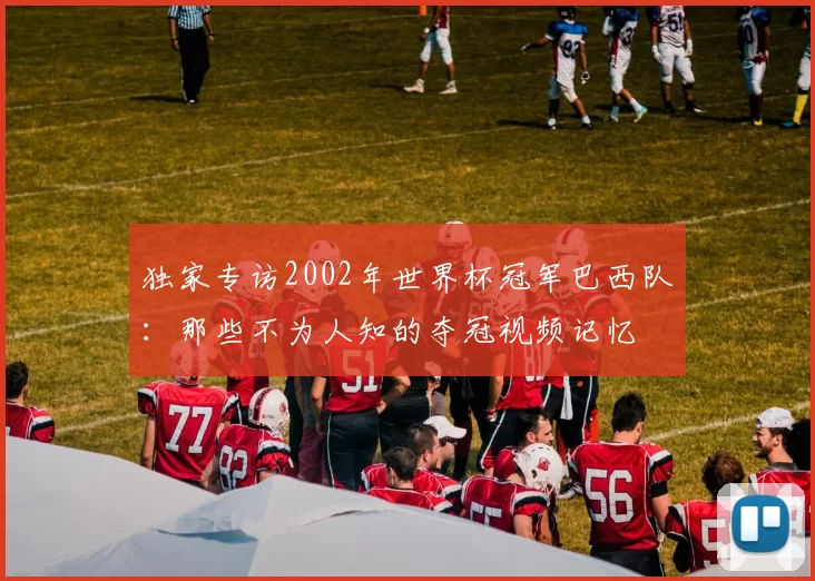 独家专访2002年世界杯冠军巴西队:那些不为人知的夺冠视频记忆