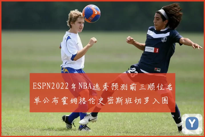 ESPN2022年NBA选秀预测前三顺位名单公布霍姆格伦史密斯班切罗入围