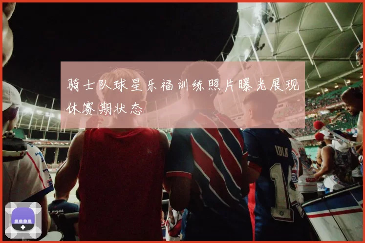 骑士队球星乐福训练照片曝光展现休赛期状态