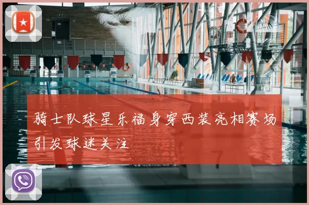 骑士队球星乐福身穿西装亮相赛场引发球迷关注
