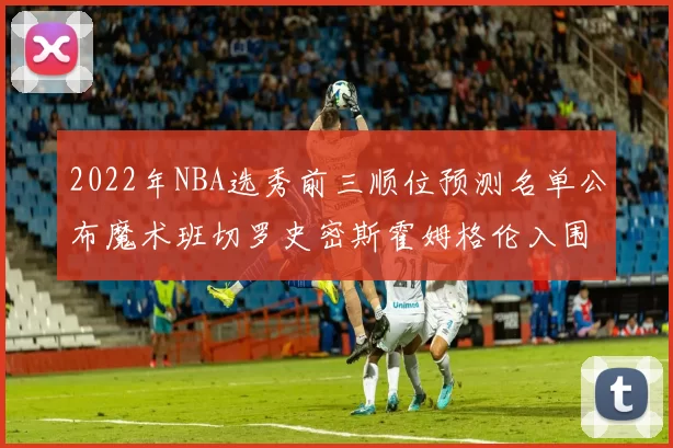 2022年NBA选秀前三顺位预测名单公布魔术班切罗史密斯霍姆格伦入围