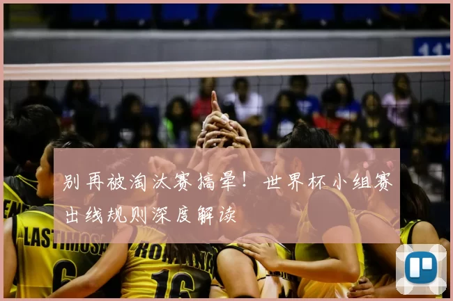 别再被淘汰赛搞晕!世界杯小组赛出线规则深度解读