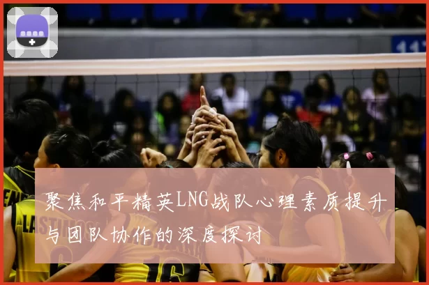 聚焦和平精英LNG战队心理素质提升与团队协作的深度探讨