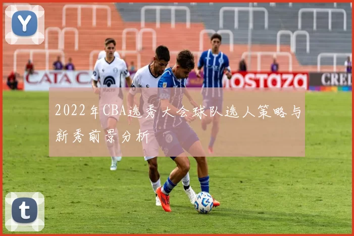 2022年CBA选秀大会球队选人策略与新秀前景分析
