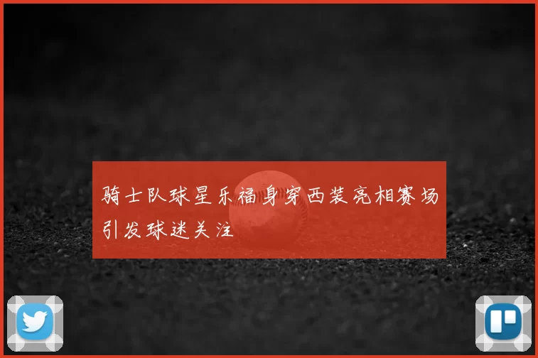 骑士队球星乐福身穿西装亮相赛场引发球迷关注