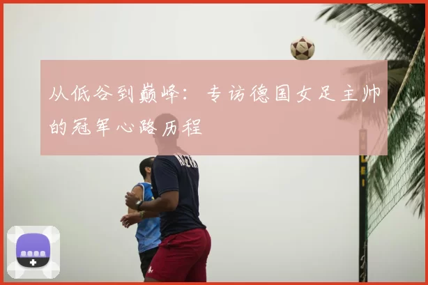 从低谷到巅峰:专访德国女足主帅的冠军心路历程