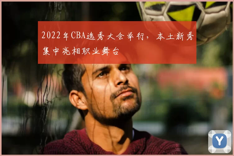 2022年CBA选秀大会举行，本土新秀集中亮相职业舞台
