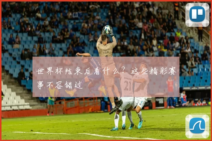 世界杯结束后看什么？这些精彩赛事不容错过