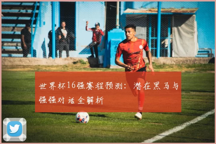 世界杯16强赛程预测：潜在黑马与强强对话全解析