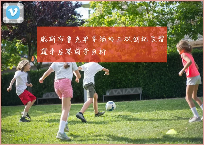 威斯布鲁克单季场均三双创纪录雷霆季后赛前景分析