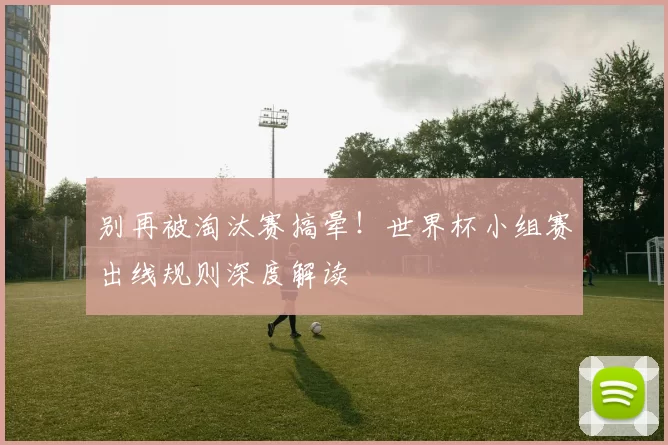 别再被淘汰赛搞晕!世界杯小组赛出线规则深度解读
