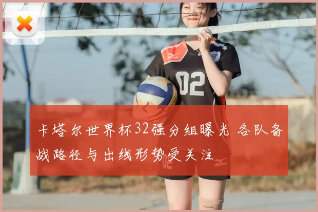 卡塔尔世界杯32强分组曝光 各队备战路径与出线形势受关注