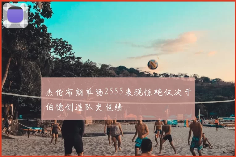 杰伦布朗单场2555表现惊艳仅次于伯德创造队史佳绩