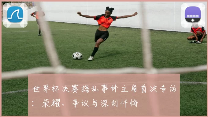世界杯决赛捣乱事件主角首次专访：荣耀、争议与深刻忏悔