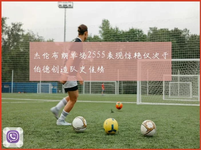 杰伦布朗单场2555表现惊艳仅次于伯德创造队史佳绩