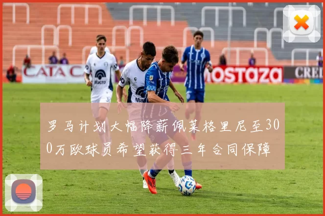 罗马计划大幅降薪佩莱格里尼至300万欧球员希望获得三年合同保障