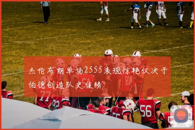 杰伦布朗单场2555表现惊艳仅次于伯德创造队史佳绩
