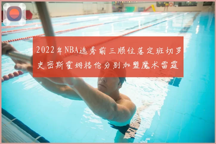 2022年NBA选秀前三顺位落定班切罗史密斯霍姆格伦分别加盟魔术雷霆火箭
