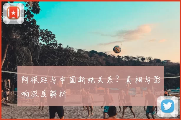 阿根廷与中国断绝关系？真相与影响深度解析
