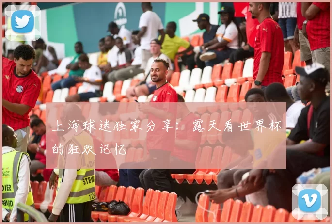 上海球迷独家分享：露天看世界杯的狂欢记忆