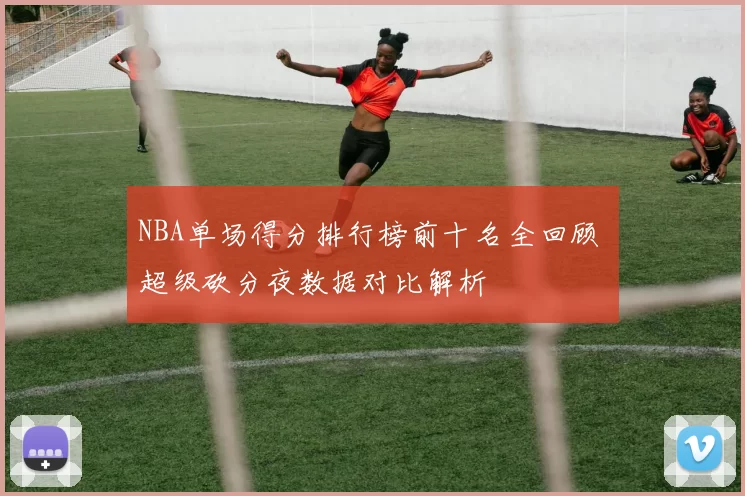 NBA单场得分排行榜前十名全回顾 超级砍分夜数据对比解析