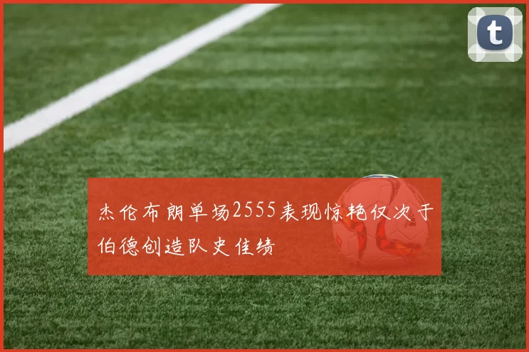 杰伦布朗单场2555表现惊艳仅次于伯德创造队史佳绩