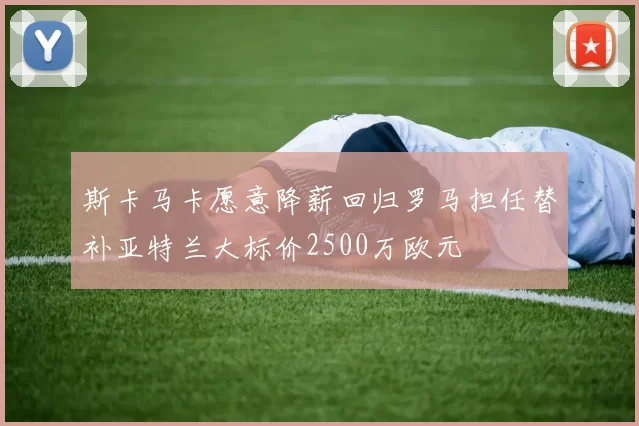 斯卡马卡愿意降薪回归罗马担任替补亚特兰大标价2500万欧元