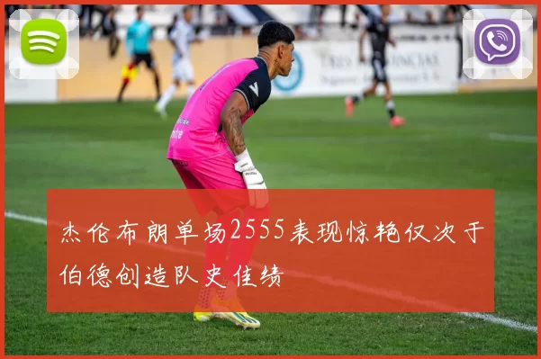 杰伦布朗单场2555表现惊艳仅次于伯德创造队史佳绩
