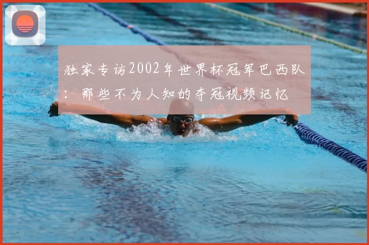 独家专访2002年世界杯冠军巴西队:那些不为人知的夺冠视频记忆