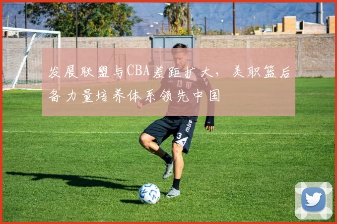 发展联盟与CBA差距扩大,美职篮后备力量培养体系领先中国