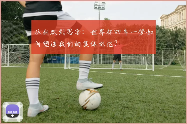 从狂欢到思念:世界杯四年一梦如何塑造我们的集体记忆?