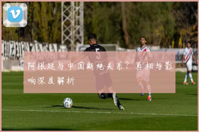 阿根廷与中国断绝关系?真相与影响深度解析