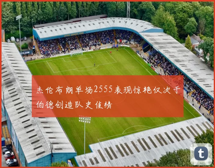 杰伦布朗单场2555表现惊艳仅次于伯德创造队史佳绩