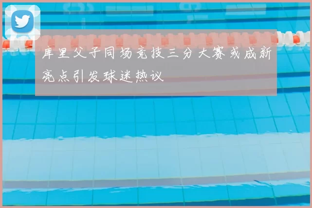 库里父子同场竞技三分大赛或成新亮点引发球迷热议