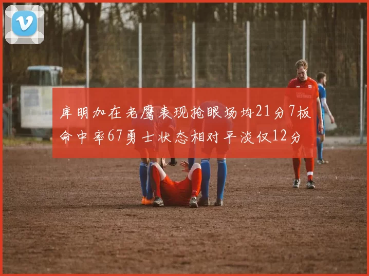 库明加在老鹰表现抢眼场均21分7板命中率67勇士状态相对平淡仅12分5板